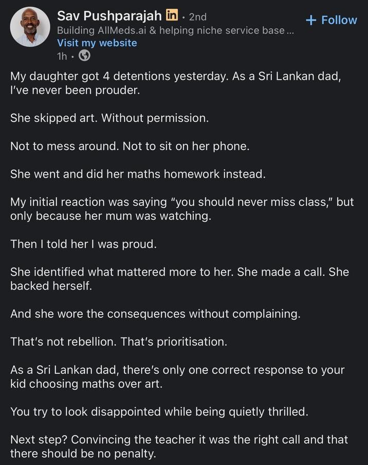 Sav Pushparajah in . 2nd Building AllMeds.ai & helping niche service base... Visit my website 1h + Follow My daughter got 4 detentions yesterday. As a Sri Lankan dad, I've never been prouder. She skipped art. Without permission. Not to mess around. Not to sit on her phone. She went and did her maths homework instead. My initial reaction was saying "you should never miss class," but only because her mum was watching. Then I told her I was proud. She identified what mattered more to her. She made a call. She backed herself. And she wore the consequences without complaining. That's not rebellion. That's prioritisation. As a Sri Lankan dad, there's only one correct response to your kid choosing maths over art. You try to look disappointed while being quietly thrilled. Next step? Convincing the teacher it was the right call and that there should be no penalty.