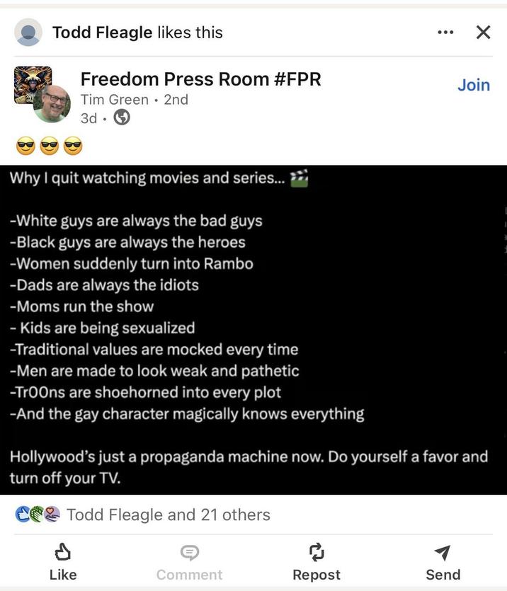 Todd Fleagle likes this Freedom Press Room #FPR Tim Green 2nd 3d ÷ ☑ Join 1 d Why I quit watching movies and series... >> -White guys are always the bad guys -Black guys are always the heroes -Women suddenly turn into Rambo -Dads are always the idiots -Moms run the show - Kids are being sexualized -Traditional values are mocked every time -Men are made to look weak and pathetic -Troons are shoehorned into every plot -And the gay character magically knows everything Hollywood's just a propaganda machine now. Do yourself a favor and turn off your TV. C&Todd Fleagle and 21 others P ៨ Like Comment Repost Send