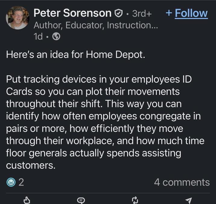 Peter Sorenson · 3rd+ + Follow Author, Educator, Instruction... 1d Here's an idea for Home Depot. Put tracking devices in your employees ID Cards so you can plot their movements throughout their shift. This way you can identify how often employees congregate in pairs or more, how efficiently they move through their workplace, and how much time floor generals actually spends assisting customers. 2 4 comments O +7 ៨