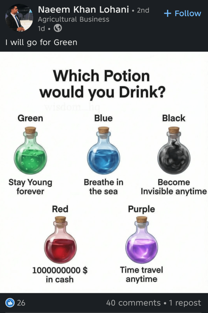 Naeem Khan Lohani • 2nd Agricultural Business 1d I will go for Green Which Potion would you Drink? wisdom. Green Blue Stay Young forever 26 + Follow Black Become Invisible anytime Breathe in the sea Red Purple 1000000000 $ in cash Time travel anytime 40 comments •1 repost