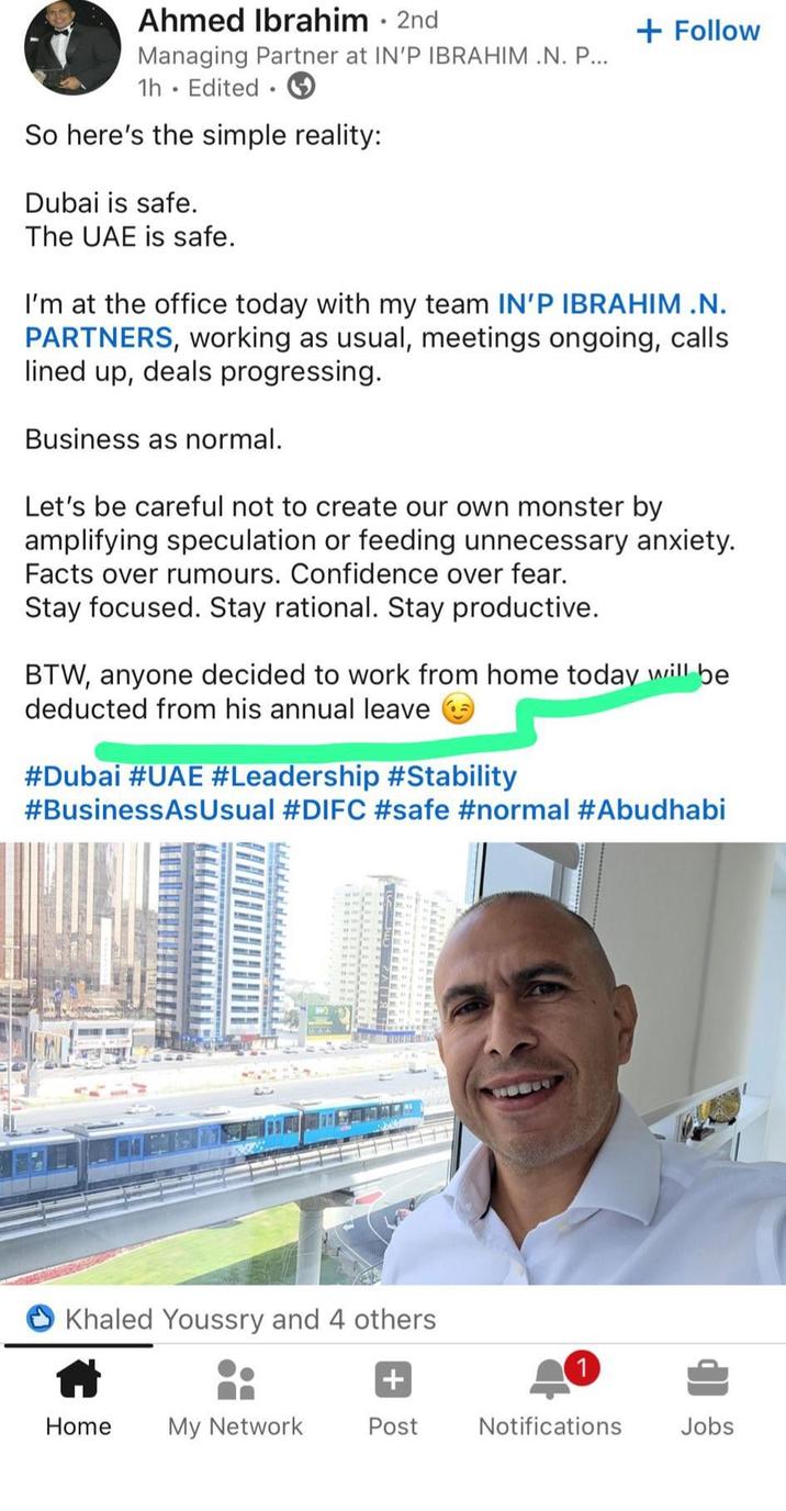 Ahmed Ibrahim • 2nd Managing Partner at IN'P IBRAHIM .N. P... 1h. Edited. So here's the simple reality: Dubai is safe. The UAE is safe. + Follow I'm at the office today with my team IN'P IBRAHIM.N. PARTNERS, working as usual, meetings ongoing, calls lined up, deals progressing. Business as normal. Let's be careful not to create our own monster by amplifying speculation or feeding unnecessary anxiety. Facts over rumours. Confidence over fear. Stay focused. Stay rational. Stay productive. BTW, anyone decided to work from home today will be deducted from his annual leave #Dubai #UAE #Leadership #Stability #Business As Usual #DIFC #safe #normal #Abudhabi Khaled Youssry and 4 others 1 + Home My Network Post Notifications Jobs
