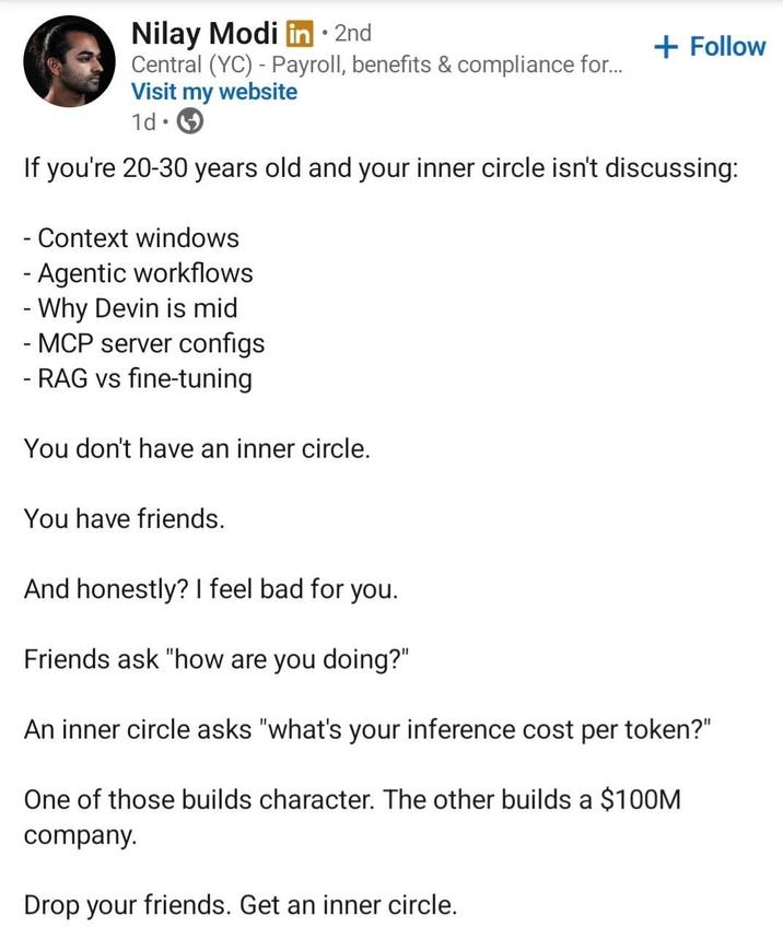 Nilay Modi in ⚫ 2nd • + Follow Central (YC) Payroll, benefits & compliance for... Visit my website 1d If you're 20-30 years old and your inner circle isn't discussing: - Context windows - Agentic workflows Why Devin is mid - MCP server configs - RAG vs fine-tuning You don't have an inner circle. You have friends. And honestly? I feel bad for you. Friends ask "how are you doing?" An inner circle asks "what's your inference cost per token?" One of those builds character. The other builds a $100M company. Drop your friends. Get an inner circle.