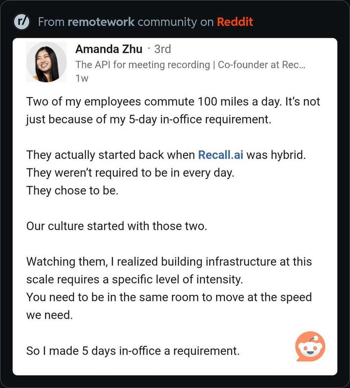 r From remotework community on Reddit . Amanda Zhu · 3rd The API for meeting recording | Co-founder at Rec... 1w Two of my employees commute 100 miles a day. It's not just because of my 5-day in-office requirement. They actually started back when Recall.ai was hybrid. They weren't required to be in every day. They chose to be. Our culture started with those two. Watching them, I realized building infrastructure at this scale requires a specific level of intensity. You need to be in the same room to move at the speed we need. So I made 5 days in-office a requirement.