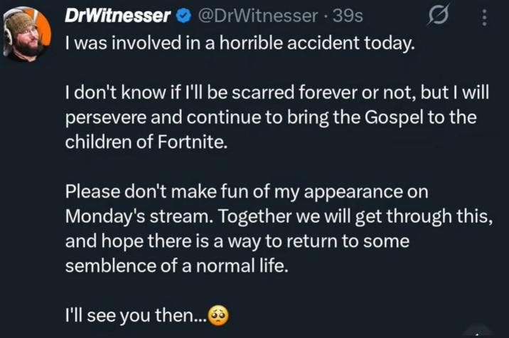 DrWitnesser @DrWitnesser 39s I was involved in a horrible accident today. I don't know if I'll be scarred forever or not, but I will persevere and continue to bring the Gospel to the children of Fortnite. Please don't make fun of my appearance on Monday's stream. Together we will get through this, and hope there is a way to return to some semblence of a normal life. I'll see you then...