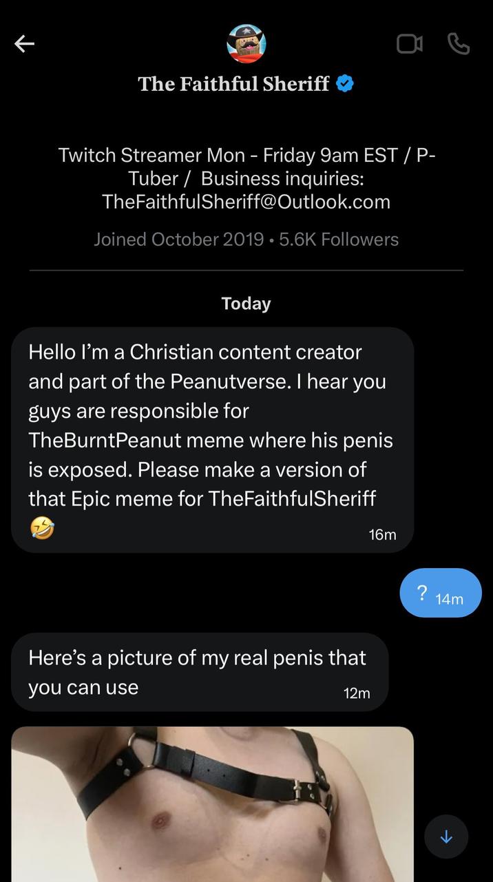 K The Faithful Sheriff Twitch Streamer Mon - Friday 9am EST / P- Tuber / Business inquiries: TheFaithfulSheriff@Outlook.com Joined October 2019 5.6K Followers Today Hello I'm a Christian content creator and part of the Peanutverse. I hear you guys are responsible for TheBurntPeanut meme where his penis is exposed. Please make a version of that Epic meme for TheFaithfulSheriff 16m Here's a picture of my real penis that you can use 12m K ? 14m 1 G