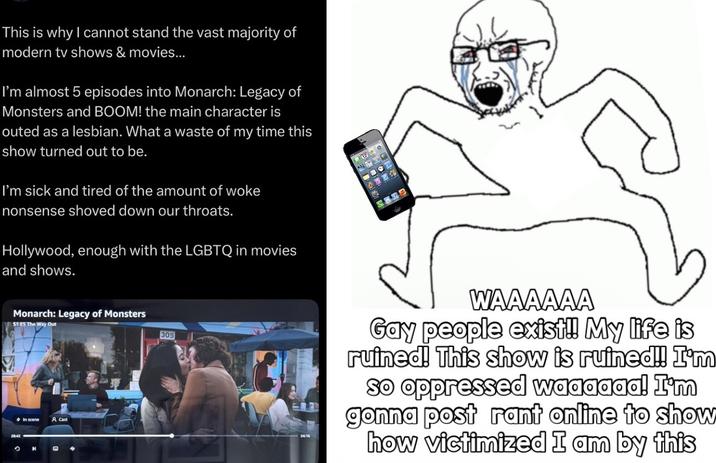 This is why I cannot stand the vast majority of modern tv shows & movies... I'm almost 5 episodes into Monarch: Legacy of Monsters and BOOM! the main character is outed as a lesbian. What a waste of my time this show turned out to be. I'm sick and tired of the amount of woke nonsense shoved down our throats. Hollywood, enough with the LGBTQ in movies and shows. Monarch: Legacy of Monsters S1 ES The Way Out O In scene A Cast M Q 4 305 24:16 WAAAAAA Gay people exist!! My life is ruined! This show is ruined!! I'm so oppressed waaaaaa! I'm gonna post rant online to show how victimized I am by this