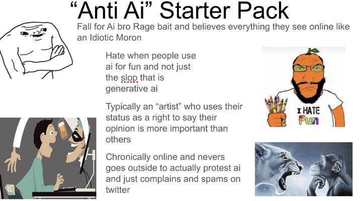 "Anti Ai" Starter Pack Fall for Ai bro Rage bait and believes everything they see online like an Idiotic Moron Hate when people use ai for fun and not just the slop that is generative ai Typically an "artist" who uses their status as a right to say their opinion is more important than others H Chronically online and nevers goes outside to actually protest ai and just complains and spams on twitter I HATE Fun