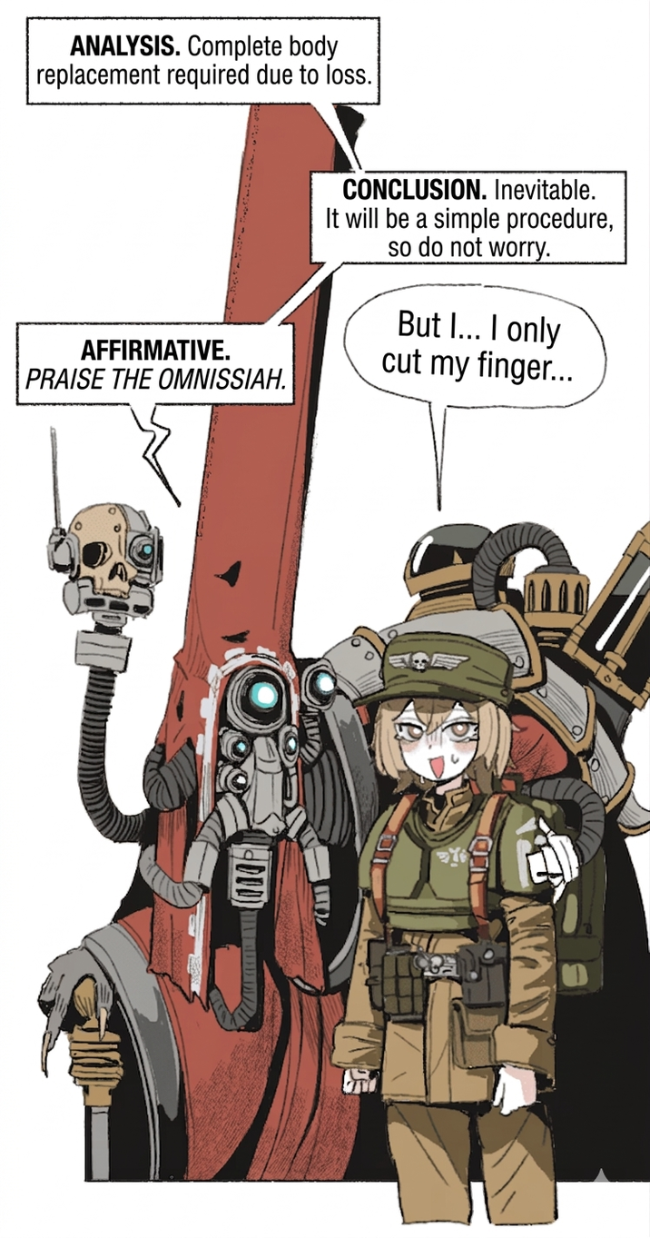 ANALYSIS. Complete body replacement required due to loss. AFFIRMATIVE. PRAISE THE OMNISSIAH. CONCLUSION. Inevitable. It will be a simple procedure, so do not worry. But I... I only cut my finger... 701
