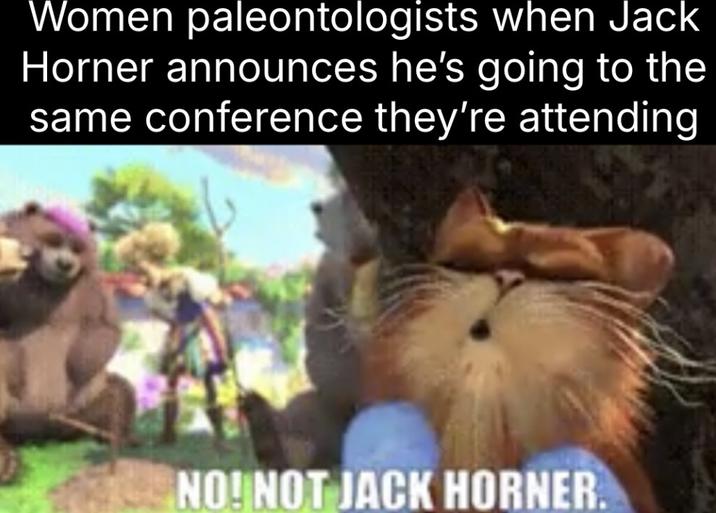 Women paleontologists when Jack Horner announces he's going to the same conference they're attending NO! NOT JACK HORNER.