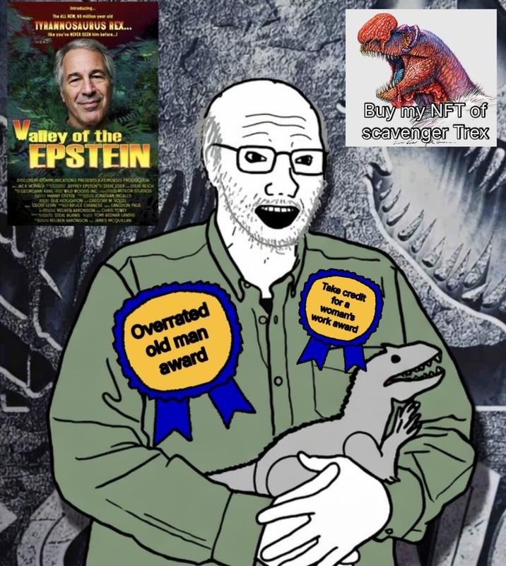 Introducing The ALL NEW 65 million year old TYRANNOSAURUS REX... ke you've NEVER SEEN him before alley of the EPSTEIN DISCOVERY COMMUNICATIONS PRESENTS A FEMOASIS PROCOCON JACK JEFFREY EPSTEIN STEVE EDERSTEVE REICH GEORGANN KANE WILD WOODS INC MOLOR STUDIOS MANNY OFEYZAJONEN INGALLS SUE HOUGHTON CRECORY M VOCEL GLOG LEVIN RUCE CHANESE LANGDON PAGE EUREN AURONSON CHRIS TOREY STEVE PURNS TOMI CONAR LANDIS REUSEN AARONSON JAMES MCQUILLAN Overrated old man award Buy my NFT of Scavenger Trex Take credit for a woman's work award