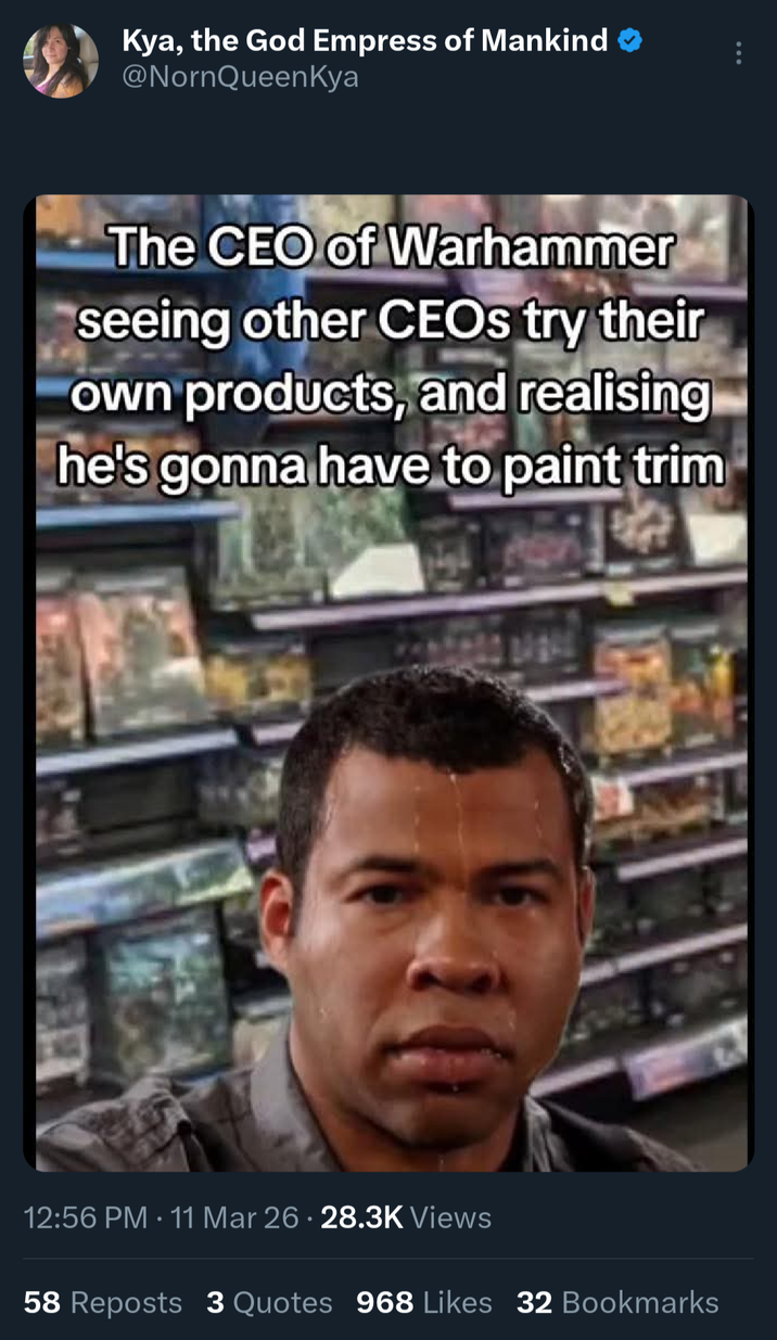 Kya, the God Empress of Mankind @NornQueenKya The CEO of Warhammer seeing other CEOs try their own products, and realising he's gonna have to paint trim 12:56 PM 11 Mar 26 · 28.3K Views • . 58 Reposts 3 Quotes 968 Likes 32 Bookmarks