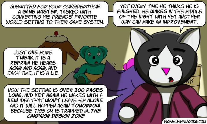 SUBMITTED FOR YOUR CONSIDERATION: A GAME MASTER, TASKED WITH CONVERTING HIS FRIENDS' FAVORITE WORLD SETTING TO THEIR GAME SYSTEM. YET EVERY TIME HE THINKS HE IS FINISHED, HE WAKES IN THE MIDDLE OF THE NIGHT WITH YET ANOTHER WAY CAN MAKE AN IMPROVEMENT. JUST ONE MORE TWEAK. IT IS A REFRAIN HE HEARS AGAIN AND AGAIN, AND EACH TIME, IT IS A LIE. NOW THE SETTING IS OVER 300 PAGES LONG, AND YET AGAIN HE WAKES WITH A NEW IDEA THAT WON'T LEAVE HIM ALONE. AND IT WILL HAPPEN AGAIN TOMORROW, BECAUSE THIS GM IS TRAPPED IN... THE CAMPAIGN DESIGN ZONE K NOAHCHINNBOOKS.COM