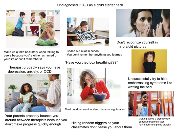 Undiagnosed PTSD as a child starter pack Make up a fake backstory when talking to peers because you're either ashamed of your life or can't remember it Therapist probably says you have depression, anxiety, or OCD Space out a lot in school Don't recognize yourself in mirrors/old pictures You don't remember anything you learned "Have you tried box breathing???” Adobe Stock be Stock Unsuccessfully try to hide embarrassing symptoms like wetting the bed Tired but don't want to sleep because nightmares Your parents probably bounce you around between therapists because you don't make progress quickly enough Hiding random triggers so your classmates don't tease you about them Getting called a crybaby/too sensitive but really just flashbacks and panic attacks