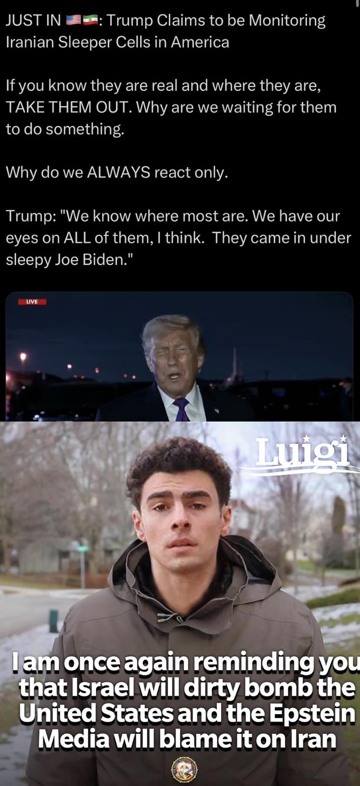 JUST IN : Trump Claims to be Monitoring Iranian Sleeper Cells in America If you know they are real and where they are, TAKE THEM OUT. Why are we waiting for them to do something. Why do we ALWAYS react only. Trump: "We know where most are. We have our eyes on ALL of them, I think. They came in under sleepy Joe Biden." LIVE Luigi I am once again reminding you that Israel will dirty bomb the United States and the Epstein Media will blame it on Iran