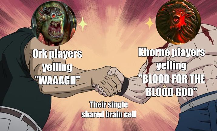 Ork players yelling "WAAAGH" Their single shared brain cell Khorne players yelling "BLOOD FOR THE BLOOD GOD"