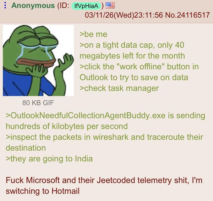 Anonymous (ID: IfVpHiaA) 80 KB GIF 03/11/26(Wed)23:11:56 No.24116517 >be me >on a tight data cap, only 40 megabytes left for the month >click the "work offline" button in Outlook to try to save on data >check task manager >OutlookNeedfulCollectionAgentBuddy.exe is sending hundreds of kilobytes per second >inspect the packets in wireshark and traceroute their destination >they are going to India F--- Microsoft and their Jeetcoded telemetry s---, I'm switching to Hotmail