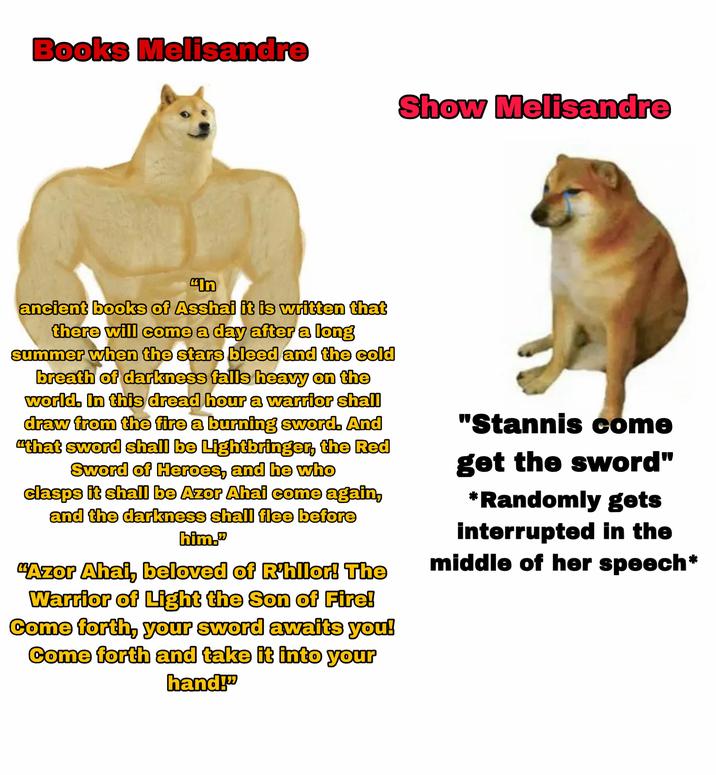 Books Melisandre Show Melisandre "In ancient books of Asshai it is written that there will come a day after a long summer when the stars bleed and the cold breath of darkness falls heavy on the world. In this dread hour a warrior shall draw from the fire a burning sword. And "that sword shall be Lightbringer, the Red Sword of Heroes, and he who clasps it shall be Azor Ahai come again, and the darkness shall flee before him." "Azor Ahai, beloved of R'hilor! The Warrior of Light the Son of Fire! Come forth, your sword awaits you! Come forth and take it into your hand!" "Stannis come get the sword" *Randomly gets interrupted in the middle of her speech*