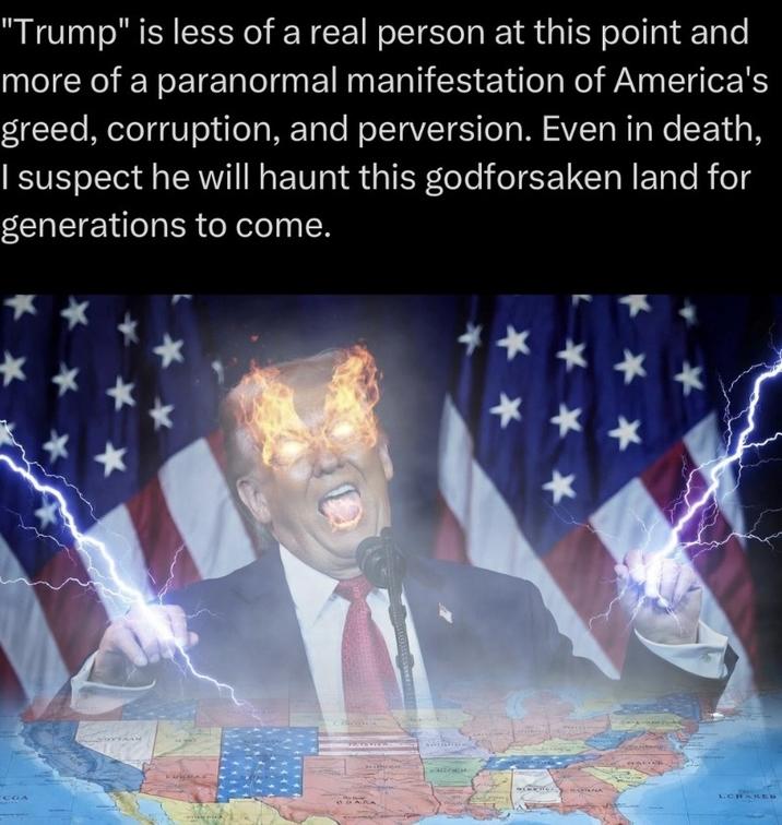 "Trump" is less of a real person at this point and more of a paranormal manifestation of America's greed, corruption, and perversion. Even in death, I suspect he will haunt this godforsaken land for generations to come. CGA SOYFAAN HURDAY ** ** LCHARED GUARA