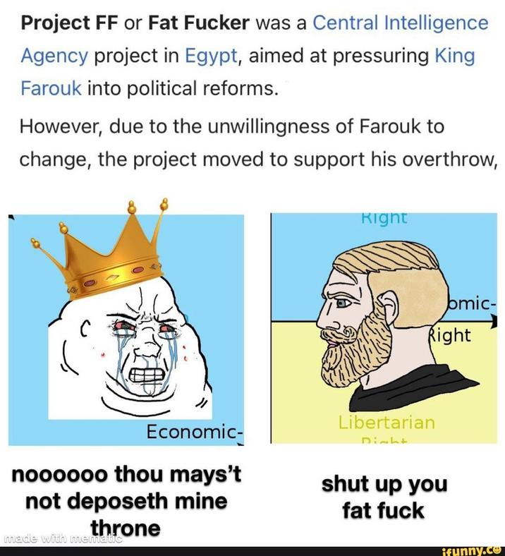 Project FF or Fat F----- was a Central Intelligence Agency project in Egypt, aimed at pressuring King Farouk into political reforms. However, due to the unwillingness of Farouk to change, the project moved to support his overthrow, Economic- Right bmic- Right Libertarian 41270 noooooo thou mays't shut up you not deposeth mine throne made with mematic fat f--- ifunny.co