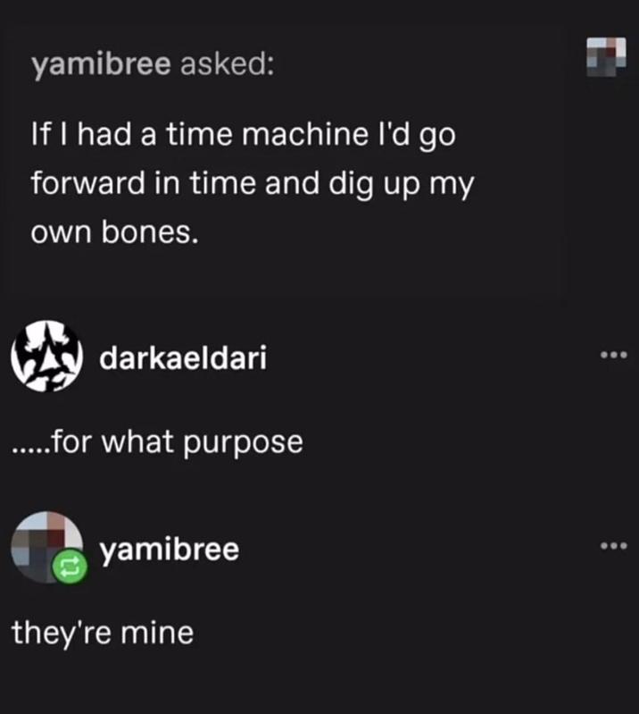 yamibree asked: If I had a time machine I'd go forward in time and dig up my own bones. darkaeldari .....for what purpose yamibree they're mine