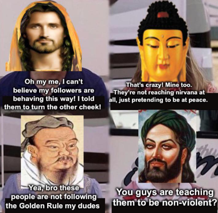 Oh my me, I can't believe my followers are behaving this way! I told them to turn the other cheek! That's crazy! Mine too. They're not reaching nirvana at all, just pretending to be at peace. Yea, bro these people are not following the Golden Rule my dudes You guys are teaching them to be non-violent?