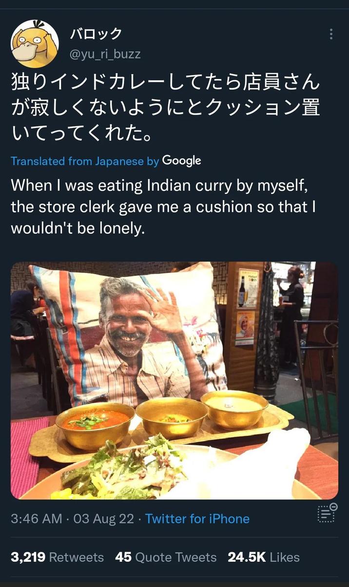 バロック @yu_ri buzz 独りインドカレーしてたら店員さん が寂しくないようにとクッション置 いてってくれた。 Translated from Japanese by Google When I was eating Indian curry by myself, the store clerk gave me a cushion so that I wouldn't be lonely. 3:46 AM - 03 Aug 22 ⚫ Twitter for iPhone 3,219 Retweets 45 Quote Tweets 24.5K Likes