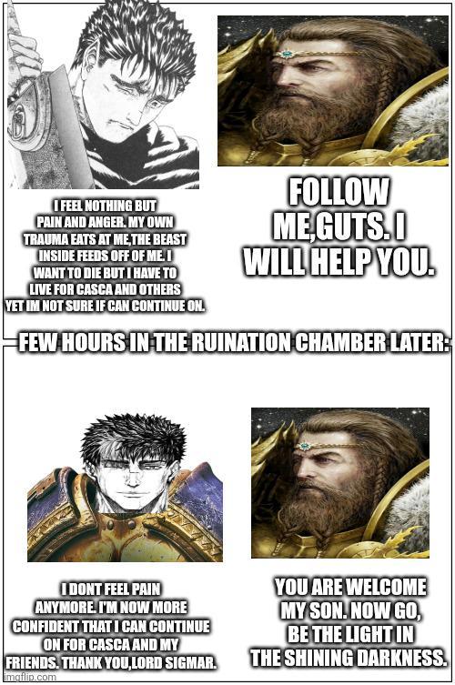 I FEEL NOTHING BUT PAIN AND ANGER. MY OWN TRAUMA EATS AT ME, THE BEAST INSIDE FEEDS OFF OF ME. I WANT TO DIE BUT I HAVE TO LIVE FOR CASCA AND OTHERS YET IM NOT SURE IF CAN CONTINUE ON. FOLLOW ME,GUTS.I WILL HELP YOU. FEW HOURS IN THE RUINATION CHAMBER LATER: I DONT FEEL PAIN ANYMORE. I'M NOW MORE CONFIDENT THAT I CAN CONTINUE ON FOR CASCA AND MY FRIENDS. THANK YOU,LORD SIGMAR. imgflip.com YOU ARE WELCOME MY SON. NOW GO, BE THE LIGHT IN THE SHINING DARKNESS.