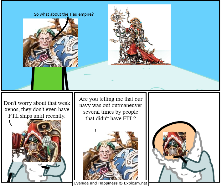So what about the T'au empire? Gaillia Don't worry about that weak xenos, they don't even have FTL ships until recently. Are you telling me that our navy was out outmaneuver several times by people that didn't have FTL? Cyanide and Happiness Explosm.net