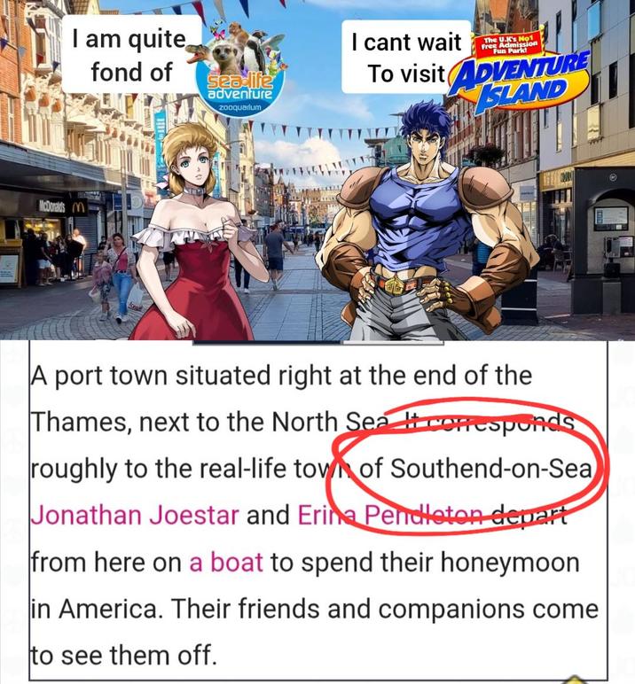 1 I am quite fond of seadife adventure zooquarium I cant wait The U.K's No1 Free Admission Fun Park! To visit ADVENTURE ISLAND McDonalds M A port town situated right at the end of the Thames, next to the North Sea corresponds roughly to the real-life town of Southend-on-Sea Jonathan Joestar and Erina Pendleton depart from here on a boat to spend their honeymoon in America. Their friends and companions come to see them off.