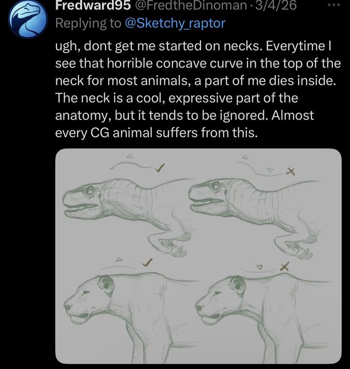 Fredward95 @FredtheDinoman · 3/4/26 Replying to @Sketchy_raptor ugh, dont get me started on necks. Everytime I see that horrible concave curve in the top of the neck for most animals, a part of me dies inside. The neck is a cool, expressive part of the anatomy, but it tends to be ignored. Almost every CG animal suffers from this.