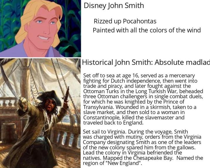 Disney John Smith Rizzed up Pocahontas Painted with all the colors of the wind Historical John Smith: Absolute madlad Set off to sea at age 16, served as a mercenary fighting for Dutch independence, then went into trade and piracy, and later fought against the Ottoman Turks in the Long Turkish War, beheaded three Ottoman challengers in single combat duels, for which he was knighted by the Prince of Transylvania. Wounded in a skirmish, taken to a slave market, and then sold to a woman in Constantinople, killed the slavemaster and traveled back to England. Set sail to Virginia. During the voyage, Smith was charged with mutiny, orders from the Virginia Company designating Smith as one of the leaders of the new colony spared him from the gallows. Lead the colony in Virginia befriended the natives. Mapped the Chesapeake Bay. Named the region of "New England".