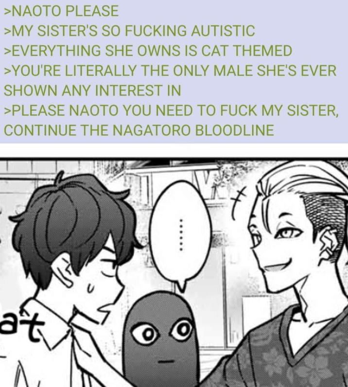 >NAOTO PLEASE >MY SISTER'S SO F------ AUTISTIC >EVERYTHING SHE OWNS IS CAT THEMED >YOU'RE LITERALLY THE ONLY MALE SHE'S EVER SHOWN ANY INTEREST IN >PLEASE NAOTO YOU NEED TO F--- MY SISTER, CONTINUE THE NAGATORO BLOODLINE at