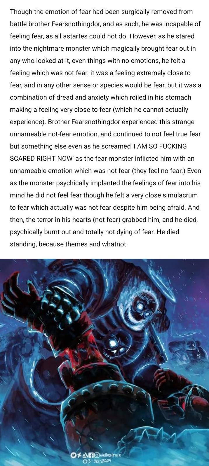 Though the emotion of fear had been surgically removed from battle brother Fearsnothingdor, and as such, he was incapable of feeling fear, as all astartes could not do. However, as he stared into the nightmare monster which magically brought fear out in any who looked at it, even things with no emotions, he felt a feeling which was not fear. it was a feeling extremely close to fear, and in any other sense or species would be fear, but it was a combination of dread and anxiety which roiled in his stomach making a feeling very close to fear (which he cannot actually experience). Brother Fearsnothingdor experienced this strange unnameable not-fear emotion, and continued to not feel true fear but something else even as he screamed 'I AM SO F------ SCARED RIGHT NOW' as the fear monster inflicted him with an unnameable emotion which was not fear (they feel no fear.) Even as the monster psychically implanted the feelings of fear into his mind he did not feel fear though he felt a very close simulacrum to fear which actually was not fear despite him being afraid. And then, the terror in his hearts (not fear) grabbed him, and he died, psychically burnt out and totally not dying of fear. He died standing, because themes and whatnot. OxAiellostrate 03-30-2024
