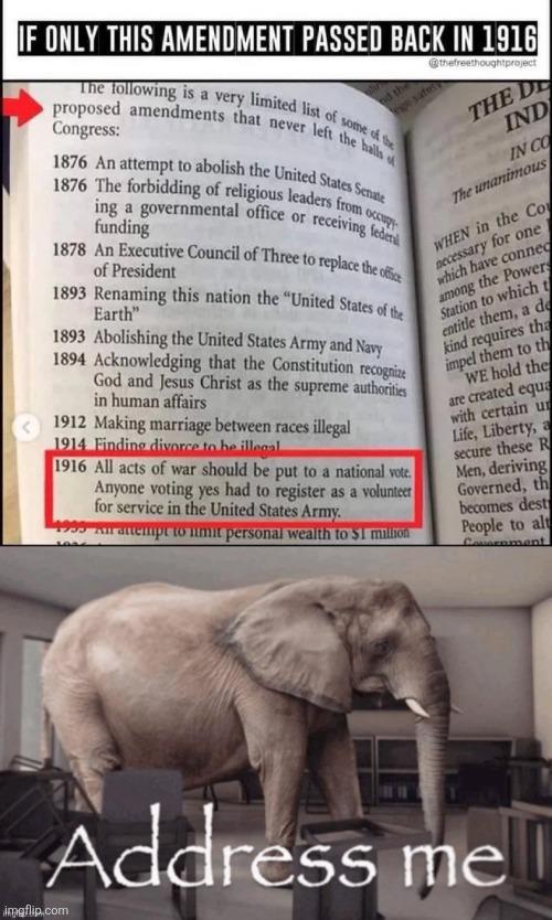 IF ONLY THIS AMENDMENT PASSED BACK IN 1916 nd the ge sate proposed amendments that never left the halls of The following is a very limited list of some of the 1876 An attempt to abolish the United States Senate 1876 The forbidding of religious leaders from occup ing a governmental office or funding receiving federal 1878 An Executive Council of Three to replace the office of President 1893 Renaming this nation the "United States of the Earth" 1893 Abolishing the United States Army and Navy 1894 Acknowledging that the Constitution recognize God and Jesus Christ as the supreme authorities in human affairs 1912 Making marriage between races illegal 1914 Finding divorce to be illegal 1916 All acts of war should be put to a national vote. Anyone voting yes had to register as a volunteer for service in the United States Army. An attempt to limit personal wealth to $1 million @thefreethoughtproject THE DE IND IN CO The unanimous WHEN in the Co necessary for one which have connec among the Powers Station to which t entitle them, a de kind requires tha impel them to th WE hold the are created equa with certain u Life, Liberty, a secure these R Men, deriving Governed, th becomes dest People to alt Causenment Address me imgflip.com