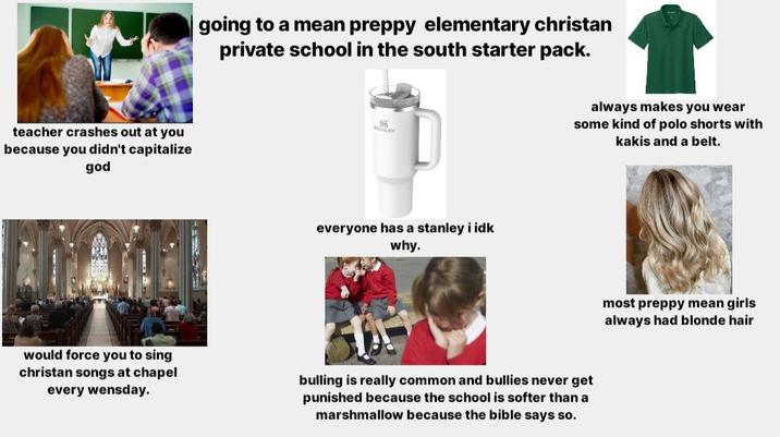 teacher crashes out at you because you didn't capitalize god going to a mean preppy elementary christan private school in the south starter pack. ANLEY everyone has a stanley i idk why. always makes you wear some kind of polo shorts with kakis and a belt. would force you to sing christan songs at chapel every wensday. bulling is really common and bullies never get punished because the school is softer than a marshmallow because the bible says so. most preppy mean girls always had blonde hair