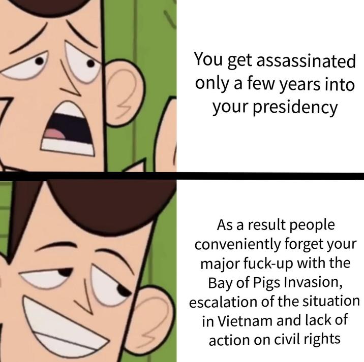 D You get assassinated only a few years into your presidency As a result people conveniently forget your major f----up with the Bay of Pigs Invasion, escalation of the situation in Vietnam and lack of action on civil rights