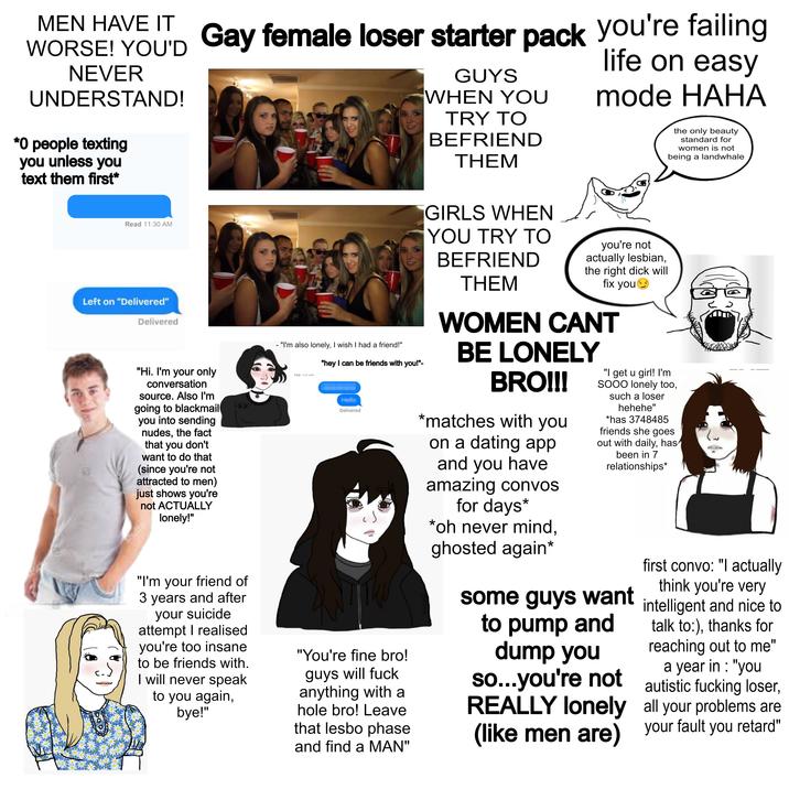 MEN HAVE IT WORSE! YOU'D NEVER UNDERSTAND! *0 people texting you unless you text them first* Read 11:30 AM Left on "Delivered" Delivered Gay female loser starter pack you're failing "Hi. I'm your only conversation source. Also I'm going to blackmail you into sending nudes, the fact that you don't want to do that (since you're not attracted to men) just shows you're not ACTUALLY lonely!" "I'm your friend of 3 years and after your suicide attempt I realised you're too insane to be friends with. I will never speak to you again, bye!" - "I'm also lonely, I wish I had a friend!" May 10.00 "hey I can be friends with you!"- Delivered "You're fine bro! guys will f--- anything with a hole bro! Leave that l---- phase and find a MAN" GUYS WHEN YOU TRY TO BEFRIEND THEM GIRLS WHEN YOU TRY TO BEFRIEND THEM life on easy mode HAHA you're not actually lesbian, the right d--- will fix you WOMEN CANT BE LONELY BRO!!! *matches with you on a dating app and you have amazing convos for days* *oh never mind, ghosted again* the only beauty standard for women is not being a landwhale "I get u girl! I'm SOOO lonely too, such a loser hehehe" *has 3748485 friends she goes out with daily, has been in 7 relationships* some guys want to pump and dump you so...you're not REALLY lonely (like men are) first convo: "I actually think you're very intelligent and nice to talk to:), thanks for reaching out to me" a year in : "you autistic f------ loser, all your problems are your fault you retard"