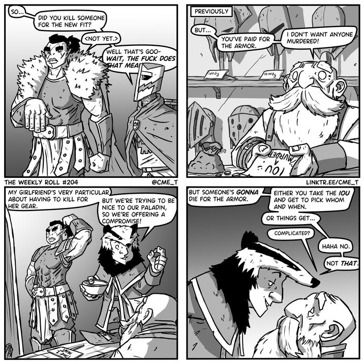 So... DID YOU KILL SOMEONE FOR THE NEW FIT? <NOT YET.> ✓ M M M WELL THAT'S GOO- WAIT, THE F--- DOES THAT MEAIT PREVIOUSLY BUT... I DON'T WANT ANYONE YOU'VE PAID FOR MURDERED! THE ARMOR. 1 10005 100005 THE WEEKLY ROLL #204 MY GIRLFRIEND'S VERY PARTICULAR ABOUT HAVING TO KILL FOR HER GEAR. @CME_T BUT WE'RE TRYING TO BE NICE TO OUR PALADIN, SO WE'RE OFFERING A COMPROMISE! BUT SOMEONE'S GONNA DIE FOR THE ARMOR. пол LINKTR.EE/CME_T EITHER YOU TAKE THE IOU AND GET TO PICK WHOM AND WHEN. OR THINGS GET... COMPLICATED? HAHA NO. INIW T 크리스 V 1 NOT THAT
