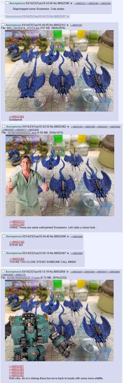 Anonymous 03/14/23(Tue)15:43:56 No.88052300 >>88052313>>88052382>>88052391 Slapchopped some Screamers. Cute dudes. Anonymous 03/14/23(Tue)15:44:23 No.88052307 Anonymous 03/14/23(Tue)15:45:05 No.88052313 File: IMG_20230314 131113.jpg (757 KB, 3968x2976) >>88052382 >>88052300 Goddamnit Anonymous 03/14/23(Tue)15:52:55 No.88052382 >>88052659 >>88052672 >>88052680 File: 1678819505929237.png (4.56 MB, 2500x1875) >>>88052392 >>88052400 >>88052407 >>88052600 >>88052313 >>88052300 CRIKE! Those are some well painted Screamers. Let's take a closer look... Anonymous 03/14/23(Tue)15:54:40 No.88052400 >>88052600 >>88052382 STEVE NO Anonymous 03/14/23(Tue)15:55:14 No.88052407 ► >>88052600 >>88052382 YOU'RE TOO CLOSE STEVE! SOMEONE CALL BINDI! Anonymous 03/14/23(Tue)16:13:19 No.88052600 >>88052698 >>88052724 File: 1678819505929237 (1).png (6.72 MB, 2976x2232) VI 401 THAM COMM >88052629>>88052659 >>88052672 >>88052680 >>88052407 >>88052400 >>88052392 >>88052382 Well crike, bit of a mishap there but we're back to tussle with some more wildlife.