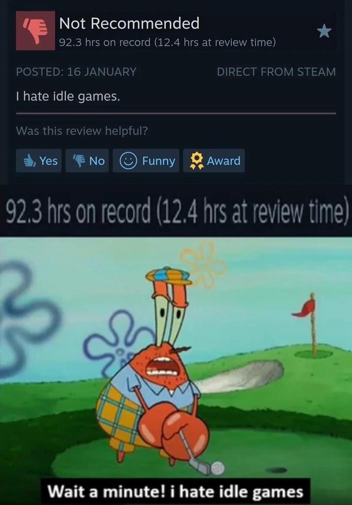 Not Recommended 92.3 hrs on record (12.4 hrs at review time) POSTED: 16 JANUARY I hate idle games. Was this review helpful? Yes No DIRECT FROM STEAM Funny Award 92.3 hrs on record (12.4 hrs at review time) Wait a minute! i hate idle games