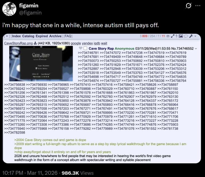 figamin @figamin i'm happy that one in a while, intense autism still pays off. + ][Index Catalog Expired Archive] [FAQ] Cave Story Rap.png (442 KB, 1920x1080) google yandex iqdb wait Cave Story 3 809/254/?/11 Cave Story Rap Anonymous 03/11/26(Wed)11:53:55 No.734746552 >>734746781 >>734747072 >>734747238 >>734747519 >>734747619 >>734747681 >>734749409 >>734749648 >>734749684 >>734749789 >>734750073 >>734750253 >>734750692 >>734750810 >>734750903 >>734751260 >>734751629 >>734751671 >>734752376 >>734752424 >>734752887 >>734752948 >>734753039 >>734753206 >>734753312 >>734753518 >>734753549 >>734753763 >>734754127 >>734754576 >>734754698 >>734754717 >>734754749 >>734754772 >>734754835 >>734754874 >>734755727 >>734755881 >>734756336 >>734756764 >>734756838 >>734756930 >>734756965 >>734757410 >>734757416 >>734758421 >>734758626 >>734758897 >>734759242 >>734759254 >>734759527 >>734759898 >>734760329 >>734760710 >>734760887 >>734761150 >>734761256 >>734761341 >>734761398 >>734761578 >>734761668 >>734761863 >>734761967 >>734762010 >>734762326 >>734762468 >>734762512 >>734762592 >>734762760 >>734762907 >>734762979 >>734763130 >>734763423 >>734763823 >>734763850 >>734763878>>734763942 >>734764128 >>734764337 >>734765172 >>734765297>>734765315 >>734765652 >>734765687 >>734765893 >>734766416 >>734766878 >>734766964 >>734766972 >>734767058 >>734767203 >>734767271 >>734767491 >>734767590 >>734767676 >>734768617 >>734769242 >>734769426 >>734769642 >>734769721 >>734769995 >>734770230 >>734770281 >>734770471 >>734770495>>734770636 >>734770768 >>734770929 >>734770979>>734771261 >>734771610 >>734771706 >>734771775 >>734772064 >>734772243 >>734772278>>734773214 >>734773216 >>734773227 >>734773228 >>734773260 >>734773308 >>734773386 >>734773686 >>734774285 >>734774749 >>734774876 >>734775903 >>734775940 >>734775968 >>734776158 >>734779282 >>734779989 >>734781076 >>734781552 >>734781738 >>734782598 >2004 Cave Story comes out and game is dope >2009 start writing a full-length rap album to serve as a step by step lyrical walkthrough for the game because I am dope >chip away/forget about it entirely on and off for years and years 2026 and unsure how/where to find people that may be interested in hearing the world's first video game walkthrough in the form of a concept album with spectacular writing and syllable placement 10:17 PM · Mar 11, 2026 986.3K Views ...