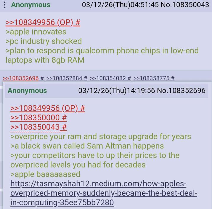 : Anonymous >>108349956 (OP) # >apple innovates >pc industry shocked 03/12/26(Thu)04:51:45 No.108350043 >plan to respond is qualcomm phone chips in low-end laptops with 8gb RAM >>108352696 # >>108352884 # >>108354082 # >>108358775 # Anonymous 03/12/26(Thu)14:19:56 No.108352696 >>108349956 (OP) # >>108350000 # >>108350043 # >overprice your ram and storage upgrade for years >a black swan called Sam Altman happens >your competitors have to up their prices to the overpriced levels you had for decades >apple baaaaaased https://tasmayshah12.medium.com/how-apples- overpriced-memory-suddenly-became-the-best-deal- in-computing-35ee75bb7280