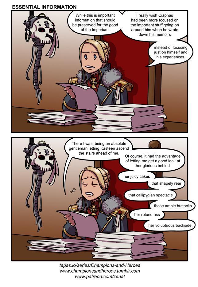 ESSENTIAL INFORMATION While this is important information that should be preserved for the good of the Imperium, I really wish Ciaphas had been more focused on the important stuff going on around him when he wrote down his memoirs instead of focusing just on himself and his experiences. sigh There I was, being an absolute gentleman letting Kasteen ascend the stairs ahead of me. Of course, it had the advantage of letting me get a good look at her glorious behind J her juicy cakes that shapely rear that callipygian spectacle those ample buttocks her rotund ass her voluptuous backside tapas.io/series/Champions-and-Heroes www.championsandheroes.tumblr.com www.patreon.com/zenat