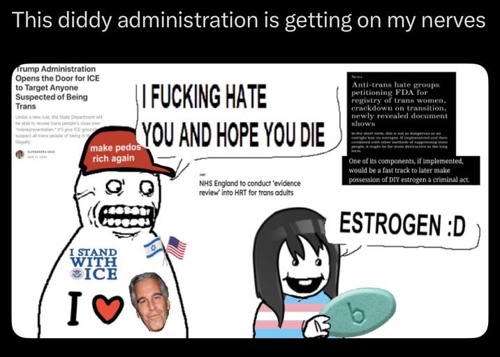 This diddy administration is getting on my nerves Trump Administration Opens the Door for ICE to Target Anyone Suspected of Being Trans Under a new rule, the State Department will be able to revoke trans people's visas over "misrepresentation." It'll give ICE groun suspect all trans people of being in th ilegally ALAGA || F------ HATE make pedos rich again YOU AND HOPE YOU DIE NHS England to conduct 'evidence review' into HRT for trans adults News Anti-trans hate groups petitioning FDA for registry of trans women, crackdown on transition, newly revealed document shows. In the short term, this is not as dangerous an outright ban on estrogen. If implemented and then combined with other methods of suppressing trans people, it might be far more destructive in the long One of its components, if implemented, would be a fast track to later make possession of DIY estrogen a criminal act. I STAND WITH ❤ICE I♡ ESTROGEN :D