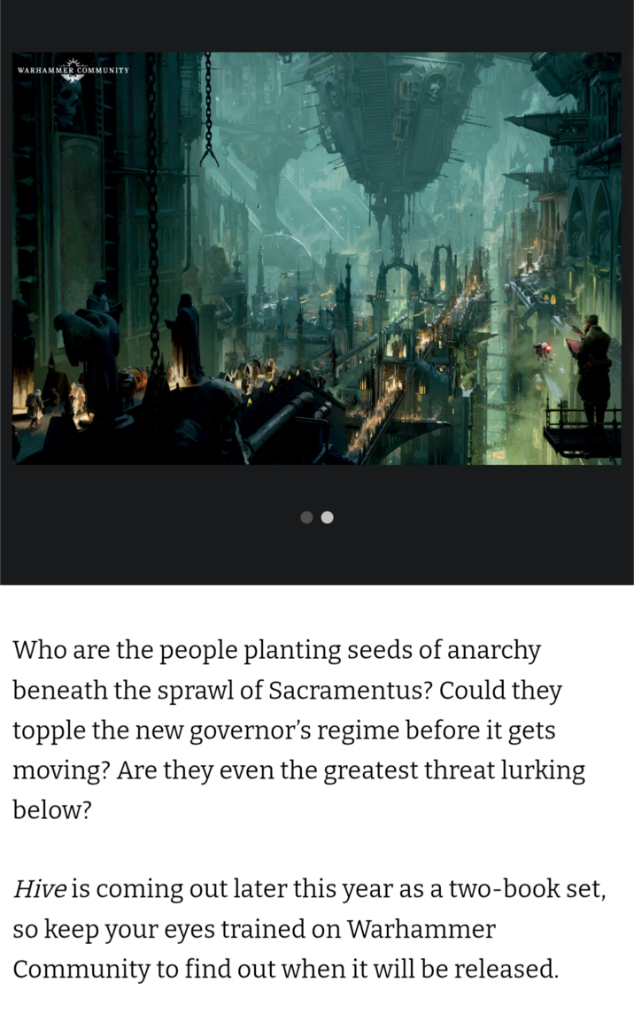 WARHAMMER COMMUNITY Who are the people planting seeds of anarchy beneath the sprawl of Sacramentus? Could they topple the new governor's regime before it gets moving? Are they even the greatest threat lurking below? Hive is coming out later this year as a two-book set, so keep your eyes trained on Warhammer Community to find out when it will be released.