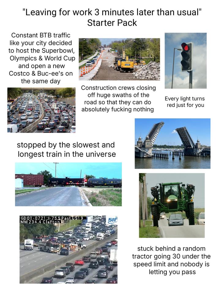 "Leaving for work 3 minutes later than usual" Starter Pack Constant BTB traffic like your city decided to host the Superbowl, Olympics & World Cup and open a new Costco & Buc-ee's on the same day ELDER Construction crews closing off huge swaths of the road so that they can do absolutely f------ nothing stopped by the slowest and longest train in the universe TILX 257693 GATX 222471 GDOT-0721:1-75 SPast US19 MM 234.4 Clayton 511 Every light turns red just for you stuck behind a random tractor going 30 under the speed limit and nobody is letting you pass