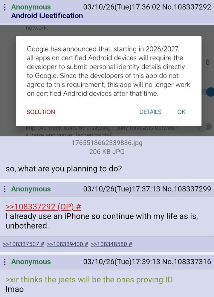 Anonymous Android iJeetification network. 03/10/26(Tue)17:36:02 No.108337292 Google has announced that, starting in 2026/2027, all apps on certified Android devices will require the developer to submit personal identity details directly to Google. Since the developers of this app do not agree to this requirement, this app will no longer work on certified Android devices after that time. SOLUTION DETAILS OK Improve week Icons by analyzing hourly forecasts between sunrise and sunset (experimental) 1765518662339886.jpg 206 KB JPG so, what are you planning to do? : Anonymous >>108337292 (OP) # 03/10/26(Tue)17:37:13 No.108337299 I already use an iPhone so continue with my life as is, unbothered. >>108337507 # >>108339400 # >>108348580 # Anonymous 03/10/26(Tue)17:39:13 No. 108337316 >xir thinks the jeets will be the ones proving ID Imao