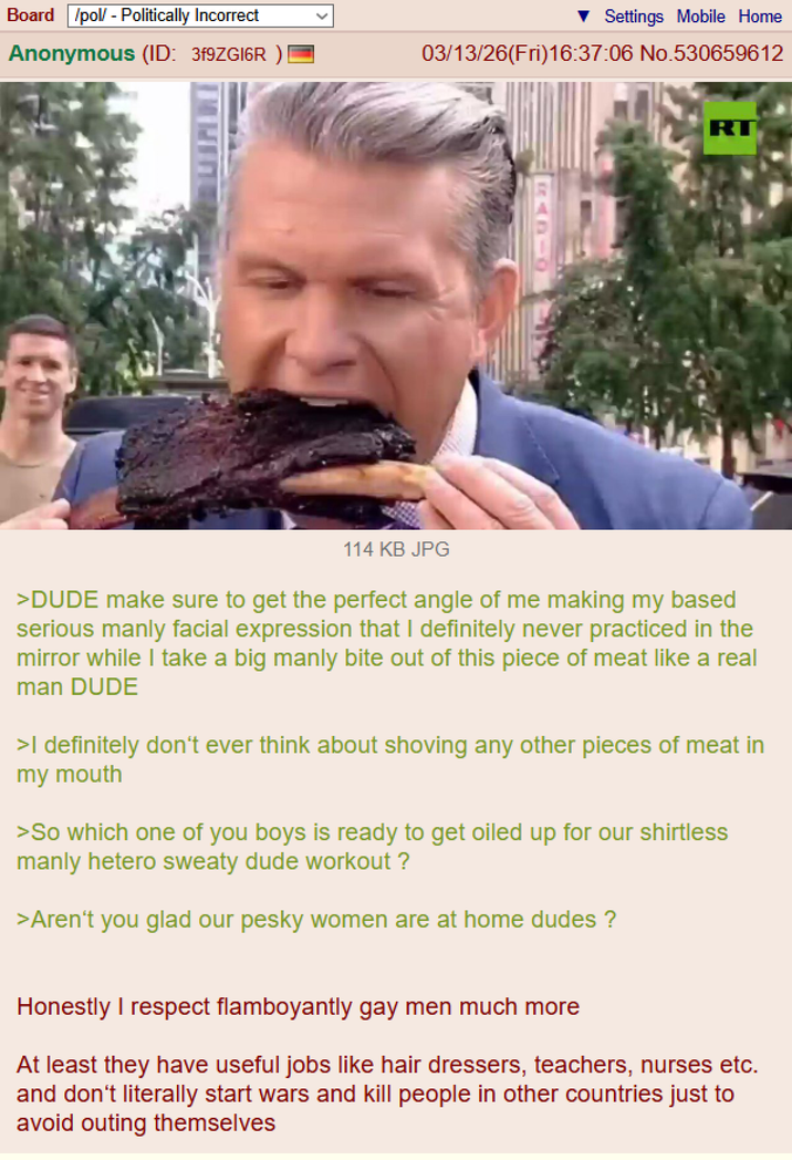 Board /pol/ - Politically Incorrect Settings Mobile Home Anonymous (ID: 3f9ZG16R ) 03/13/26(Fri)16:37:06 No.530659612 RT 114 KB JPG >DUDE make sure to get the perfect angle of me making my based serious manly facial expression that I definitely never practiced in the mirror while I take a big manly bite out of this piece of meat like a real man DUDE >I definitely don't ever think about shoving any other pieces of meat in my mouth >So which one of you boys is ready to get oiled up for our shirtless manly hetero sweaty dude workout? >Aren't you glad our pesky women are at home dudes ? Honestly I respect flamboyantly gay men much more At least they have useful jobs like hair dressers, teachers, nurses etc. and don't literally start wars and kill people in other countries just to avoid outing themselves