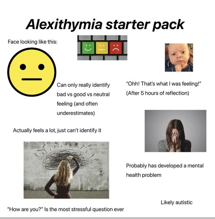 Alexithymia starter pack Face looking like this: Can only really identify "Ohh! That's what I was feeling!" (After 5 hours of reflection) bad vs good vs neutral feeling (and often underestimates) Actually feels a lot, just can't identify it "How are you?" Is the most stressful question ever Probably has developed a mental health problem Likely autistic