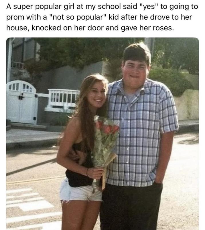 A super popular girl at my school said "yes" to going to prom with a "not so popular" kid after he drove to her house, knocked on her door and gave her roses.